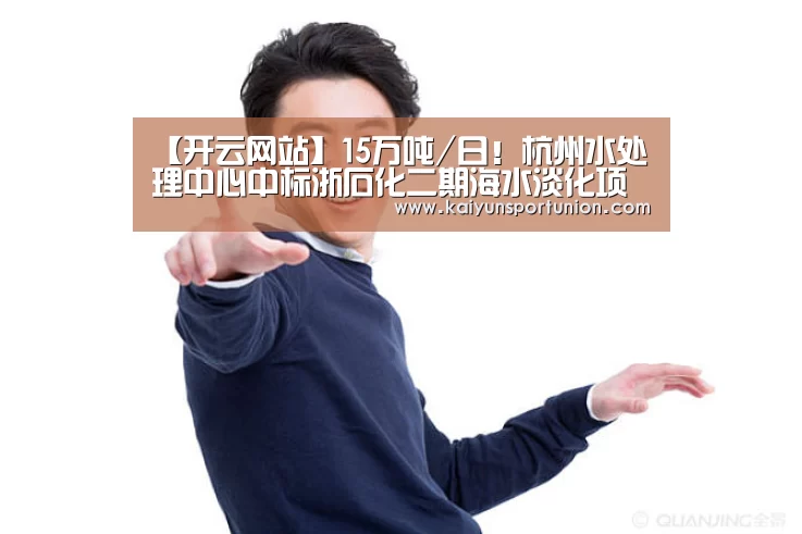 【开云网站】15万吨/日!杭州水处理中心中标浙石化二期海水淡化项目(图2) 开云APP