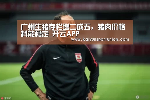 广州生猪存栏增二成五,猪肉价格料能稳定_开云APP(图2) 开云网站